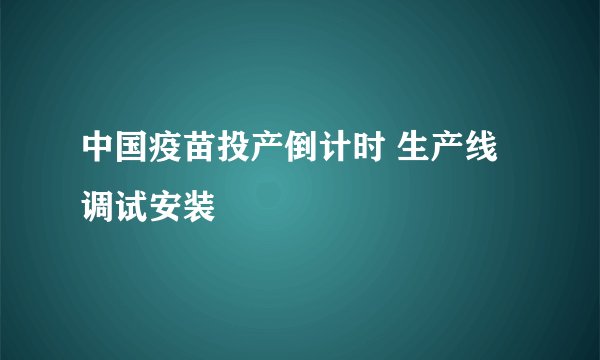中国疫苗投产倒计时 生产线调试安装