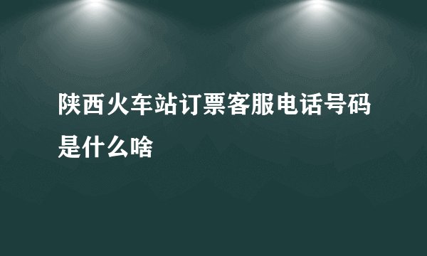 陕西火车站订票客服电话号码是什么啥