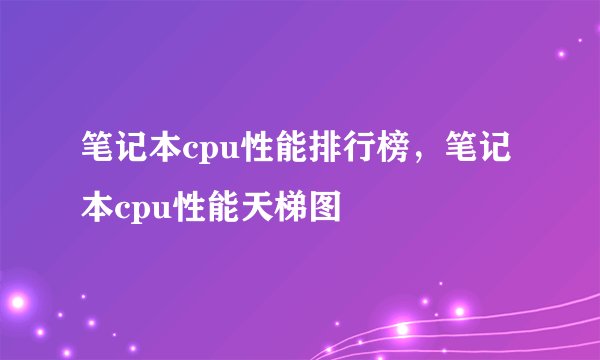 笔记本cpu性能排行榜，笔记本cpu性能天梯图