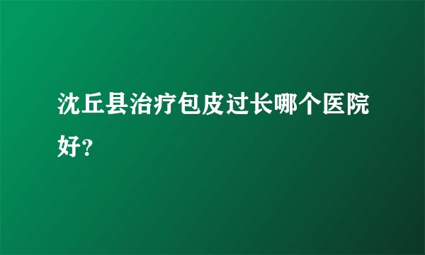 沈丘县治疗包皮过长哪个医院好？
