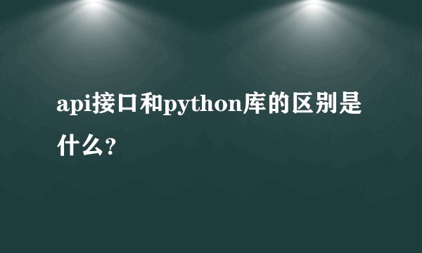 api接口和python库的区别是什么？