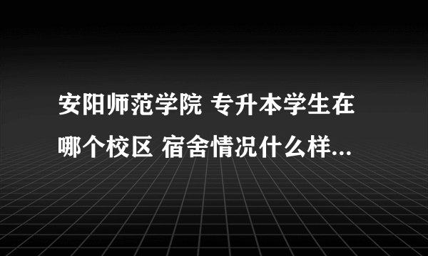 安阳师范学院 专升本学生在哪个校区 宿舍情况什么样子 工商学院在哪个校区?