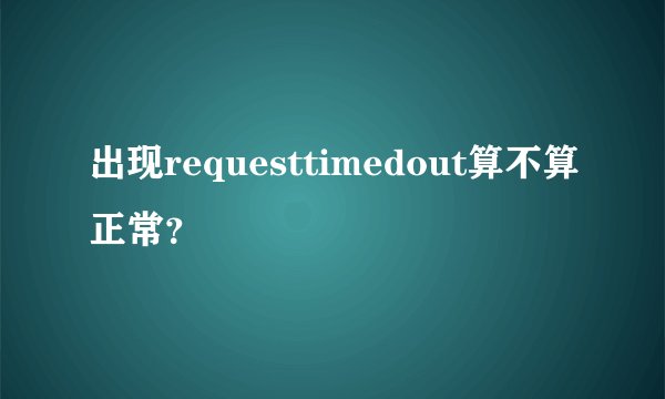 出现requesttimedout算不算正常？