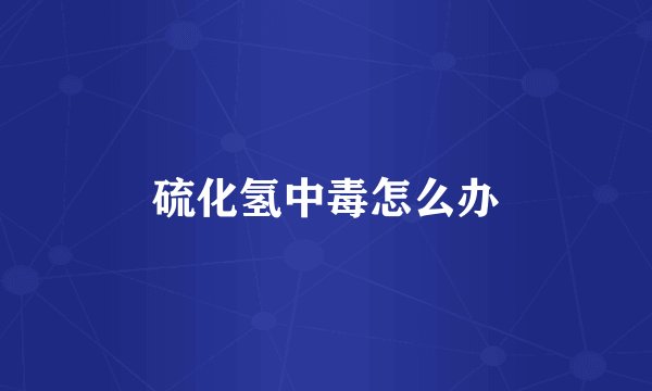 硫化氢中毒怎么办