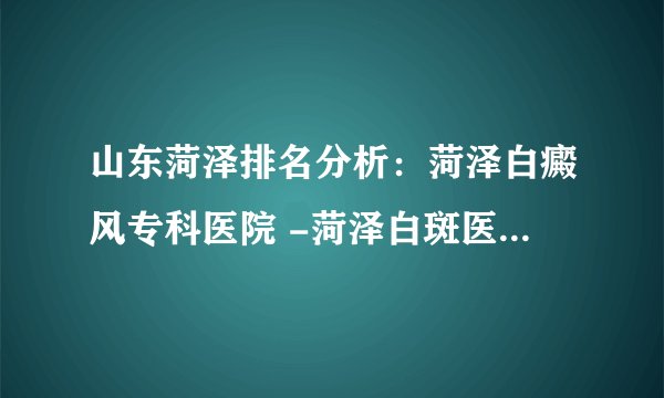 山东菏泽排名分析：菏泽白癜风专科医院 -菏泽白斑医院 排名
