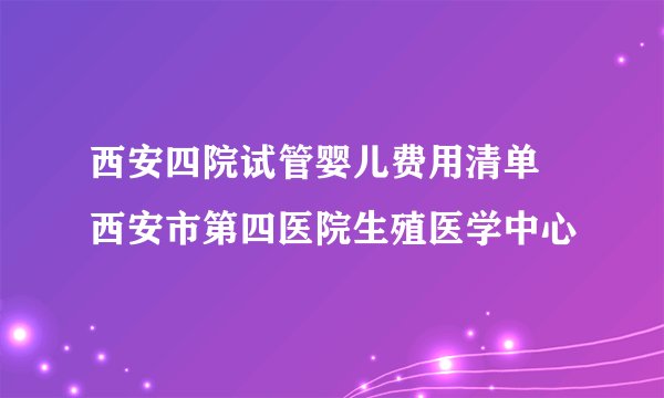 西安四院试管婴儿费用清单 西安市第四医院生殖医学中心