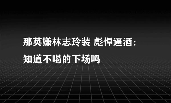 那英嫌林志玲装 彪悍逼酒：知道不喝的下场吗