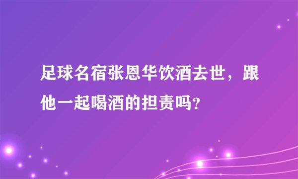 足球名宿张恩华饮酒去世，跟他一起喝酒的担责吗？