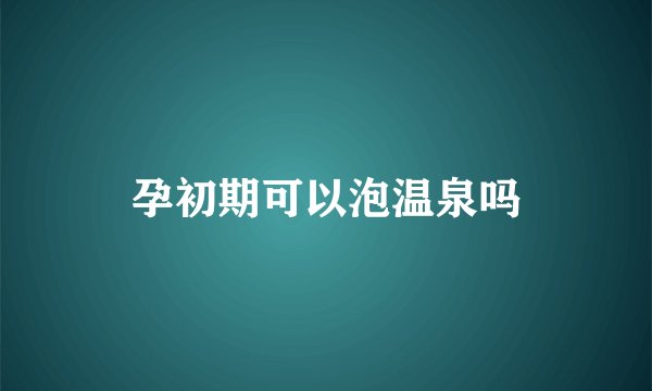 孕初期可以泡温泉吗