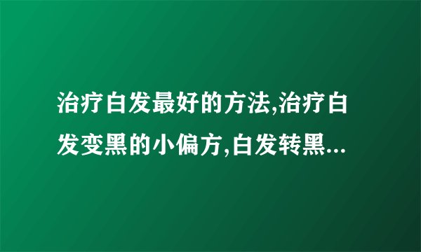 治疗白发最好的方法,治疗白发变黑的小偏方,白发转黑发的秘方大全