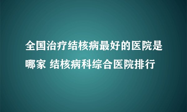 全国治疗结核病最好的医院是哪家 结核病科综合医院排行