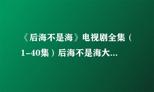 《后海不是海》电视剧全集（1-40集）后海不是海大结局剧情在哪里看?