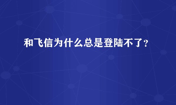 和飞信为什么总是登陆不了？