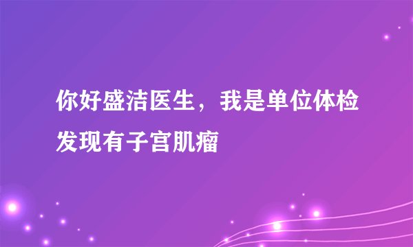 你好盛洁医生，我是单位体检发现有子宫肌瘤