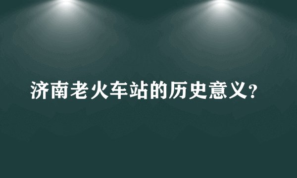 济南老火车站的历史意义？