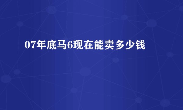 07年底马6现在能卖多少钱