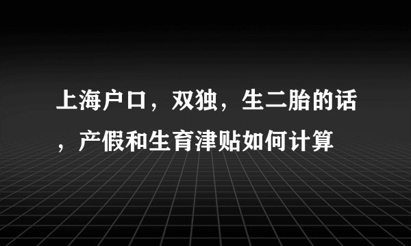 上海户口，双独，生二胎的话，产假和生育津贴如何计算
