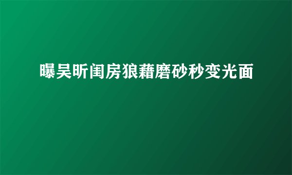 曝吴昕闺房狼藉磨砂秒变光面