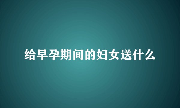 给早孕期间的妇女送什么