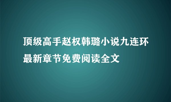 顶级高手赵权韩璐小说九连环最新章节免费阅读全文