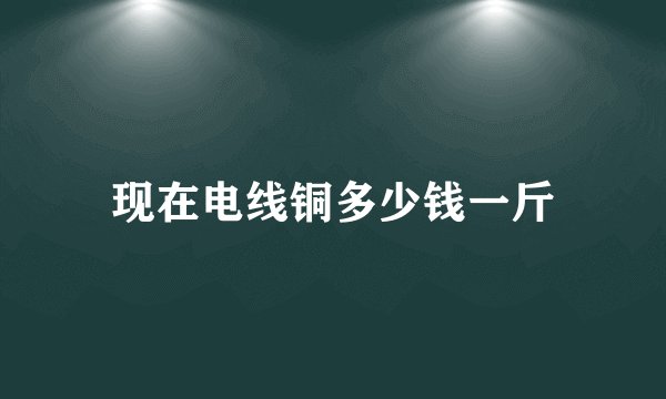 现在电线铜多少钱一斤