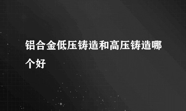 铝合金低压铸造和高压铸造哪个好
