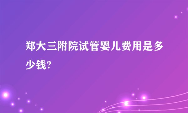 郑大三附院试管婴儿费用是多少钱?