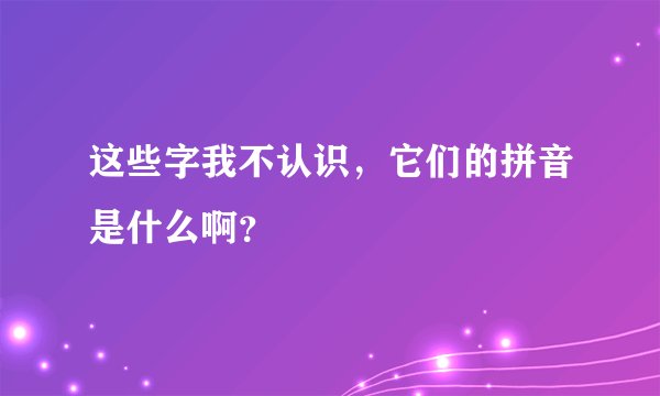 这些字我不认识，它们的拼音是什么啊？