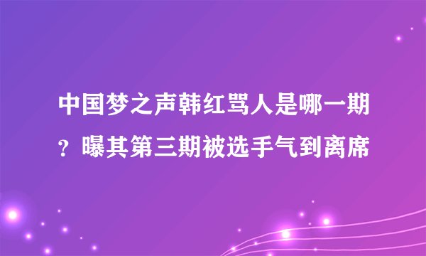 中国梦之声韩红骂人是哪一期？曝其第三期被选手气到离席