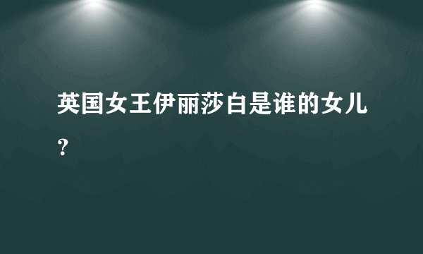 英国女王伊丽莎白是谁的女儿？