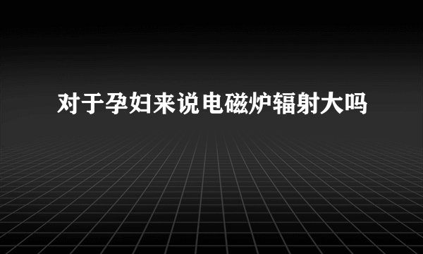 对于孕妇来说电磁炉辐射大吗