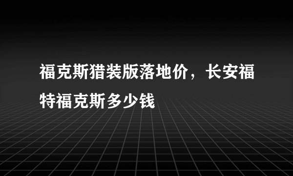 福克斯猎装版落地价，长安福特福克斯多少钱