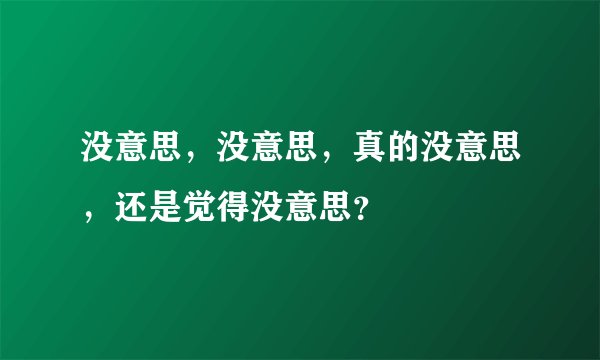 没意思，没意思，真的没意思，还是觉得没意思？
