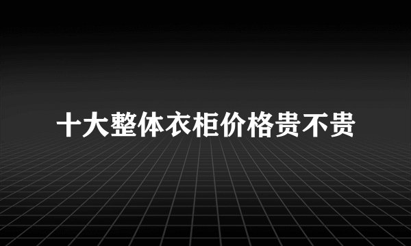 十大整体衣柜价格贵不贵