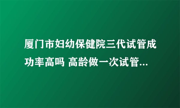 厦门市妇幼保健院三代试管成功率高吗 高龄做一次试管大概要多少钱