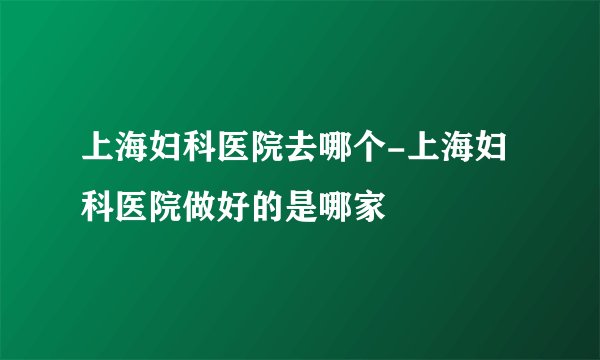 上海妇科医院去哪个-上海妇科医院做好的是哪家