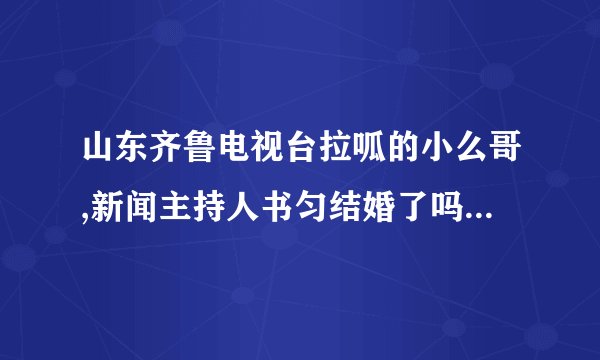 山东齐鲁电视台拉呱的小么哥,新闻主持人书匀结婚了吗?怎么在网上说他们结婚了是真的吗？