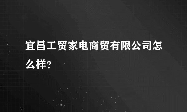 宜昌工贸家电商贸有限公司怎么样？