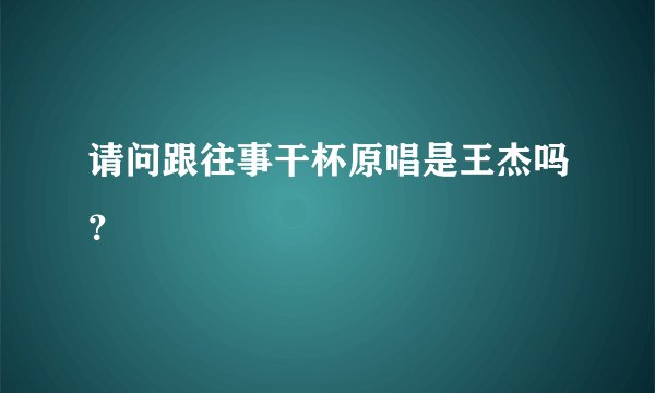 请问跟往事干杯原唱是王杰吗?