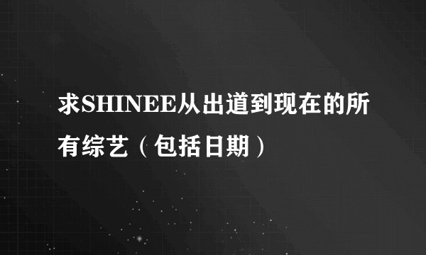 求SHINEE从出道到现在的所有综艺（包括日期）