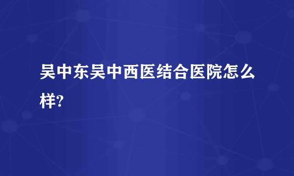 吴中东吴中西医结合医院怎么样?