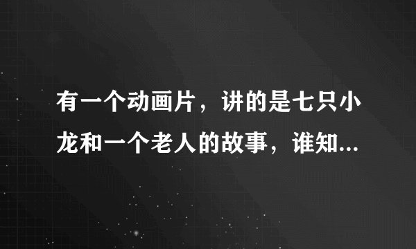 有一个动画片，讲的是七只小龙和一个老人的故事，谁知道名字叫什么啊，知道告诉下，等着看呢