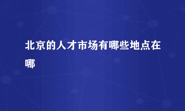 北京的人才市场有哪些地点在哪