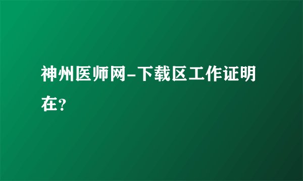 神州医师网-下载区工作证明在？