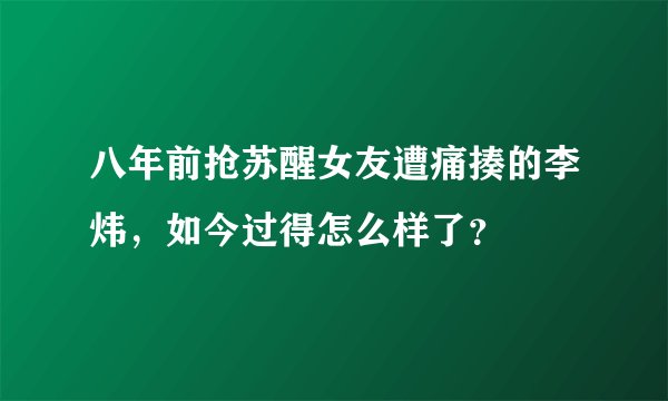 八年前抢苏醒女友遭痛揍的李炜，如今过得怎么样了？