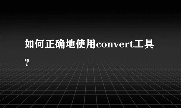 如何正确地使用convert工具?