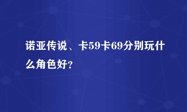 诺亚传说、卡59卡69分别玩什么角色好？
