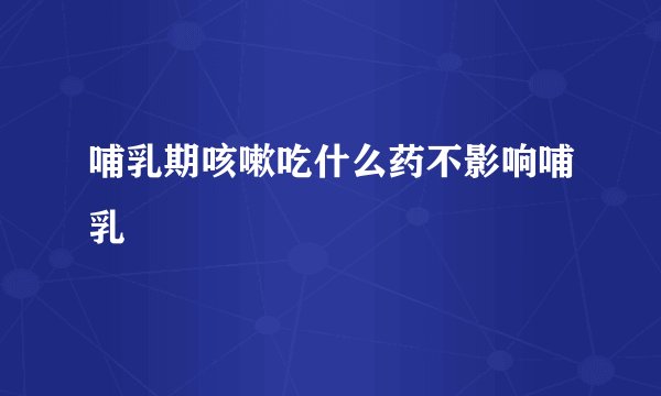 哺乳期咳嗽吃什么药不影响哺乳