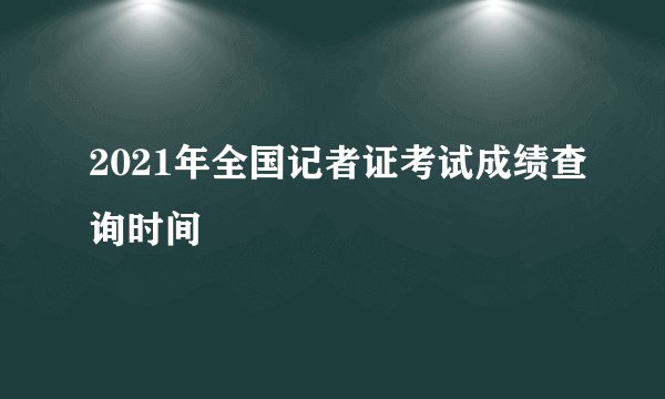 2021年全国记者证考试成绩查询时间