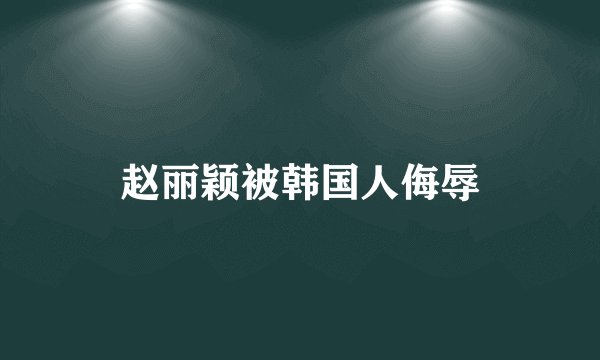 赵丽颖被韩国人侮辱
